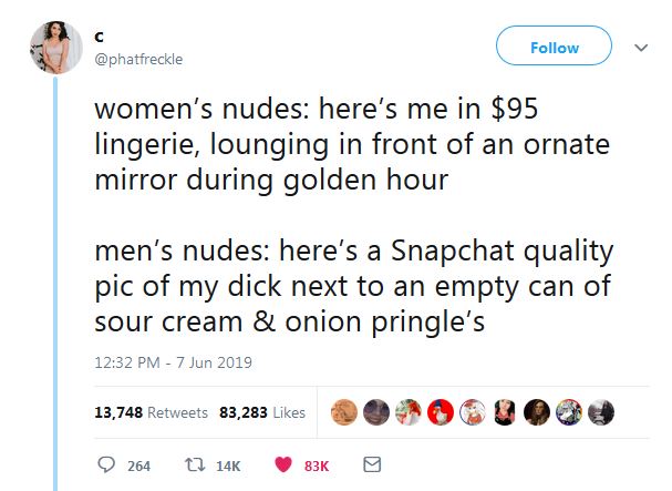 women’s nudes: here’s me in $95 lingerie, lounging in front of an ornate mirror during golden hour  vs. men’s nudes: here’s a Snapchat quality pic of my dick next to an empty can of sour cream & onion pringle’s